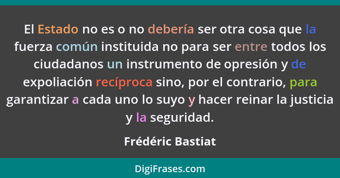 El Estado no es o no debería ser otra cosa que la fuerza común instituida no para ser entre todos los ciudadanos un instrumento de... - Frédéric Bastiat