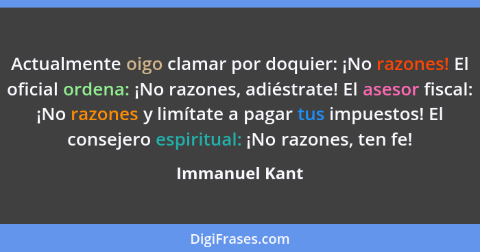 Actualmente oigo clamar por doquier: ¡No razones! El oficial ordena: ¡No razones, adiéstrate! El asesor fiscal: ¡No razones y limítate... - Immanuel Kant