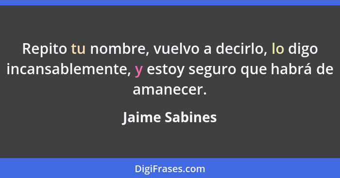 Repito tu nombre, vuelvo a decirlo, lo digo incansablemente, y estoy seguro que habrá de amanecer.... - Jaime Sabines