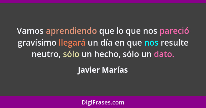 Vamos aprendiendo que lo que nos pareció gravísimo llegará un día en que nos resulte neutro, sólo un hecho, sólo un dato.... - Javier Marías