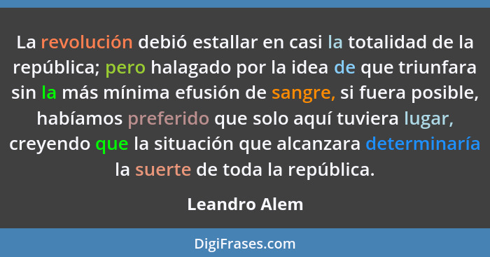 La revolución debió estallar en casi la totalidad de la república; pero halagado por la idea de que triunfara sin la más mínima efusión... - Leandro Alem