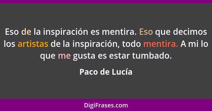 Eso de la inspiración es mentira. Eso que decimos los artistas de la inspiración, todo mentira. A mi lo que me gusta es estar tumbado.... - Paco de Lucía