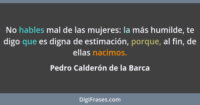 No hables mal de las mujeres: la más humilde, te digo que es digna de estimación, porque, al fin, de ellas nacimos.... - Pedro Calderón de la Barca