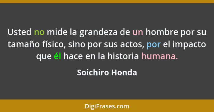 Usted no mide la grandeza de un hombre por su tamaño físico, sino por sus actos, por el impacto que él hace en la historia humana.... - Soichiro Honda