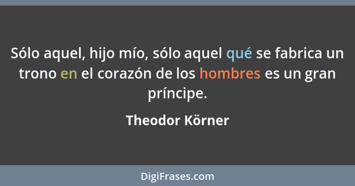 Sólo aquel, hijo mío, sólo aquel qué se fabrica un trono en el corazón de los hombres es un gran príncipe.... - Theodor Körner