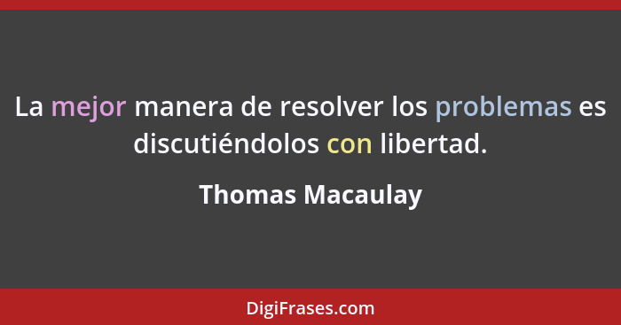 La mejor manera de resolver los problemas es discutiéndolos con libertad.... - Thomas Macaulay