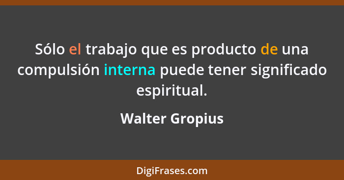 Sólo el trabajo que es producto de una compulsión interna puede tener significado espiritual.... - Walter Gropius