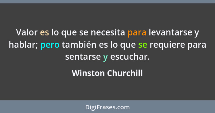 Valor es lo que se necesita para levantarse y hablar; pero también es lo que se requiere para sentarse y escuchar.... - Winston Churchill