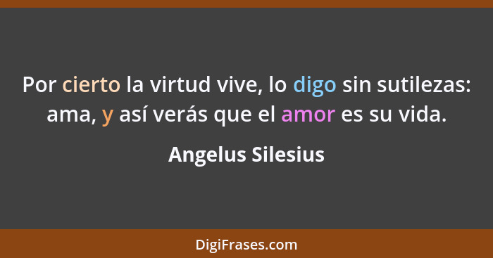 Por cierto la virtud vive, lo digo sin sutilezas: ama, y así verás que el amor es su vida.... - Angelus Silesius