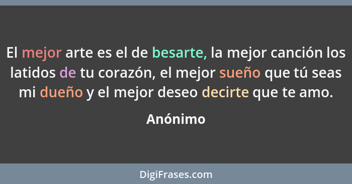 El mejor arte es el de besarte, la mejor canción los latidos de tu corazón, el mejor sueño que tú seas mi dueño y el mejor deseo decirte que... - Anónimo