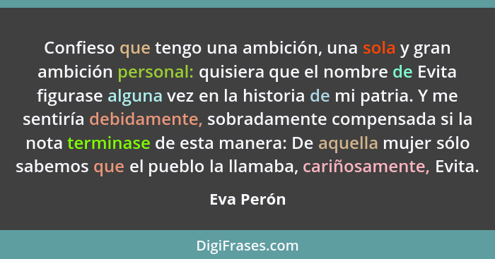 Confieso que tengo una ambición, una sola y gran ambición personal: quisiera que el nombre de Evita figurase alguna vez en la historia de... - Eva Perón