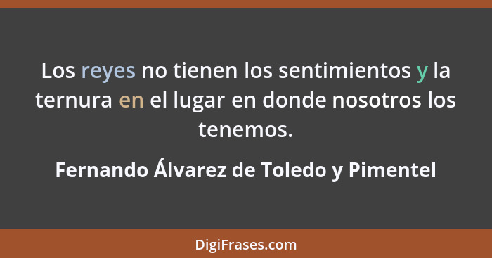 Los reyes no tienen los sentimientos y la ternura en el lugar en donde nosotros los tenemos.... - Fernando Álvarez de Toledo y Pimentel