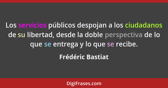 Los servicios públicos despojan a los ciudadanos de su libertad, desde la doble perspectiva de lo que se entrega y lo que se recibe... - Frédéric Bastiat