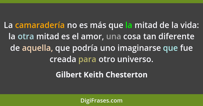 La camaradería no es más que la mitad de la vida: la otra mitad es el amor, una cosa tan diferente de aquella, que podría u... - Gilbert Keith Chesterton