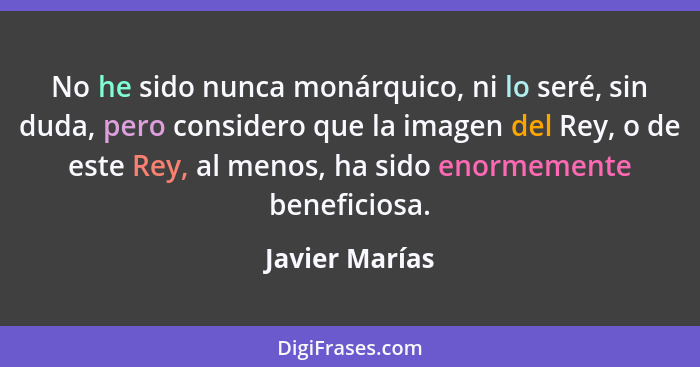 No he sido nunca monárquico, ni lo seré, sin duda, pero considero que la imagen del Rey, o de este Rey, al menos, ha sido enormemente... - Javier Marías