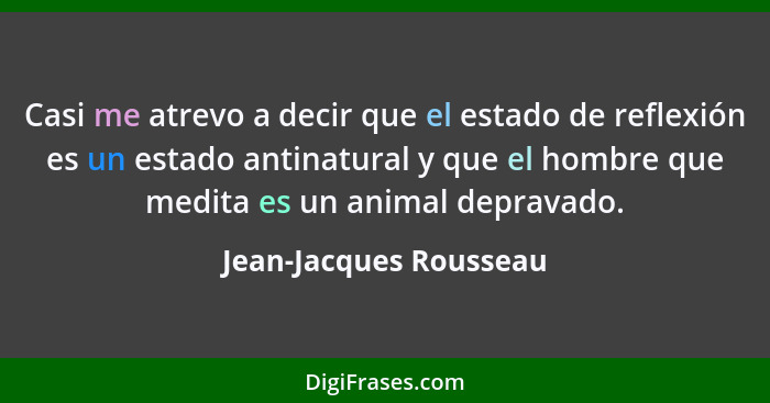 Casi me atrevo a decir que el estado de reflexión es un estado antinatural y que el hombre que medita es un animal depravado.... - Jean-Jacques Rousseau
