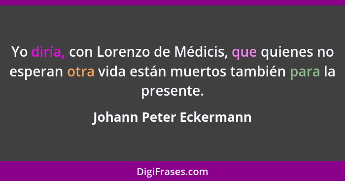 Yo diría, con Lorenzo de Médicis, que quienes no esperan otra vida están muertos también para la presente.... - Johann Peter Eckermann