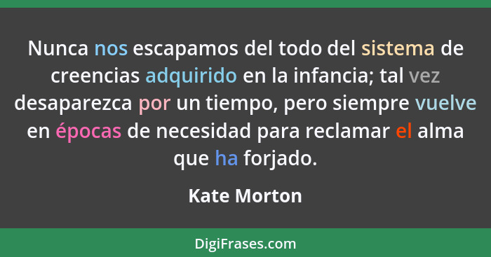 Nunca nos escapamos del todo del sistema de creencias adquirido en la infancia; tal vez desaparezca por un tiempo, pero siempre vuelve e... - Kate Morton