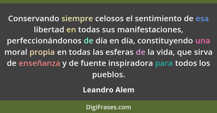 Conservando siempre celosos el sentimiento de esa libertad en todas sus manifestaciones, perfeccionándonos de día en día, constituyendo... - Leandro Alem