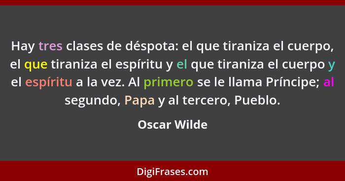 Hay tres clases de déspota: el que tiraniza el cuerpo, el que tiraniza el espíritu y el que tiraniza el cuerpo y el espíritu a la vez. A... - Oscar Wilde