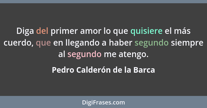 Diga del primer amor lo que quisiere el más cuerdo, que en llegando a haber segundo siempre al segundo me atengo.... - Pedro Calderón de la Barca