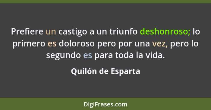 Prefiere un castigo a un triunfo deshonroso; lo primero es doloroso pero por una vez, pero lo segundo es para toda la vida.... - Quilón de Esparta