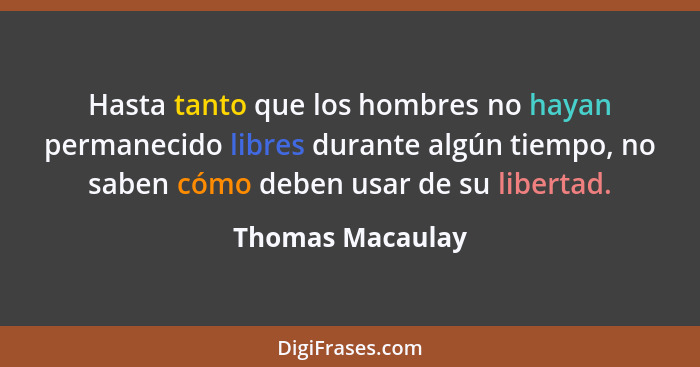 Hasta tanto que los hombres no hayan permanecido libres durante algún tiempo, no saben cómo deben usar de su libertad.... - Thomas Macaulay