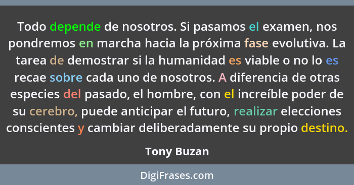 Todo depende de nosotros. Si pasamos el examen, nos pondremos en marcha hacia la próxima fase evolutiva. La tarea de demostrar si la huma... - Tony Buzan