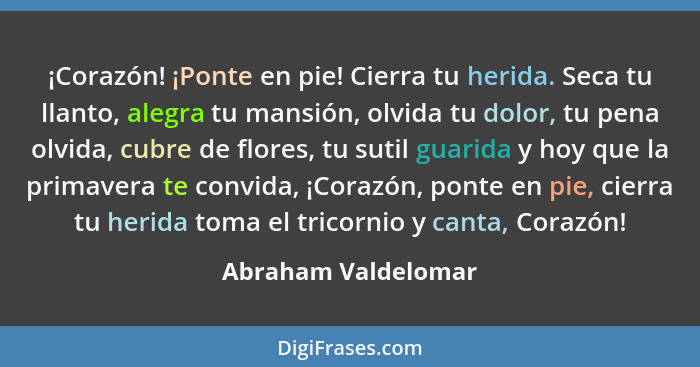 ¡Corazón! ¡Ponte en pie! Cierra tu herida. Seca tu llanto, alegra tu mansión, olvida tu dolor, tu pena olvida, cubre de flores, t... - Abraham Valdelomar