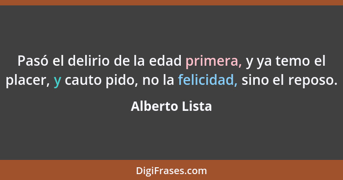 Pasó el delirio de la edad primera, y ya temo el placer, y cauto pido, no la felicidad, sino el reposo.... - Alberto Lista