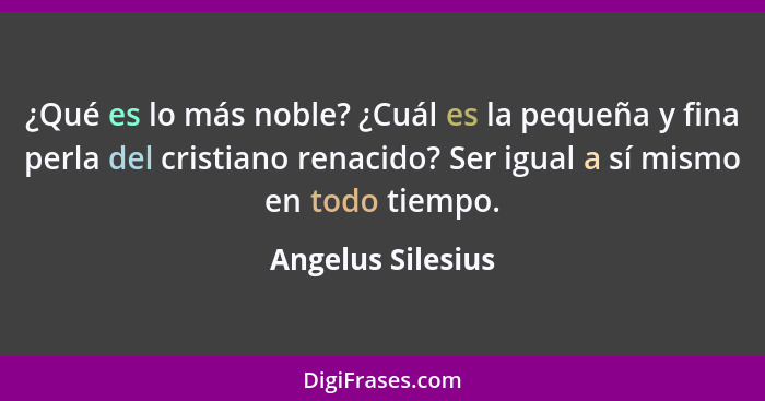 ¿Qué es lo más noble? ¿Cuál es la pequeña y fina perla del cristiano renacido? Ser igual a sí mismo en todo tiempo.... - Angelus Silesius