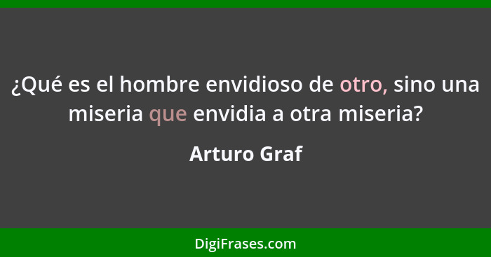 ¿Qué es el hombre envidioso de otro, sino una miseria que envidia a otra miseria?... - Arturo Graf