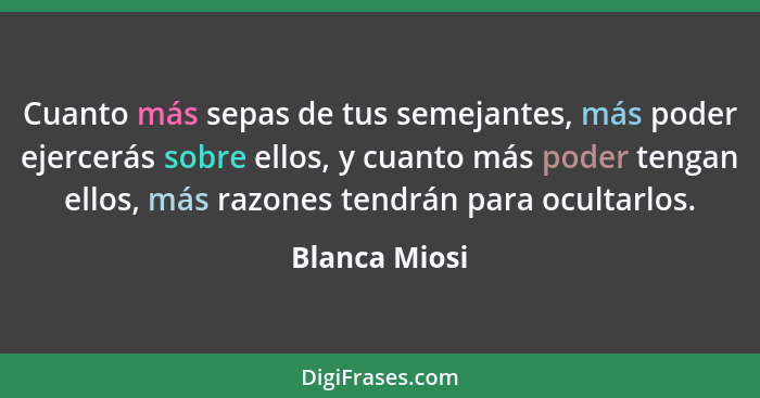 Cuanto más sepas de tus semejantes, más poder ejercerás sobre ellos, y cuanto más poder tengan ellos, más razones tendrán para ocultarl... - Blanca Miosi