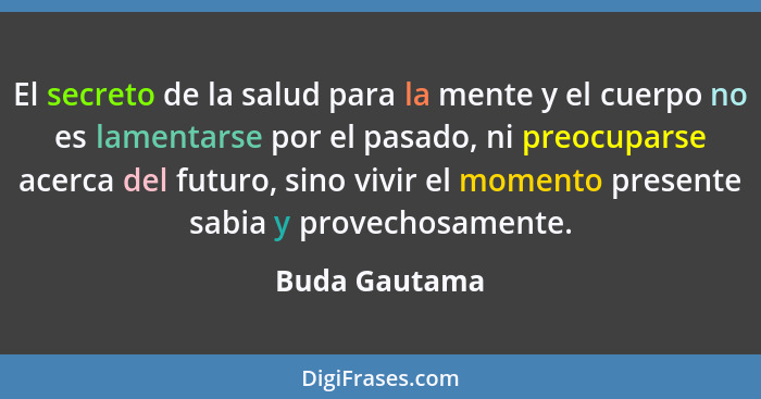 El secreto de la salud para la mente y el cuerpo no es lamentarse por el pasado, ni preocuparse acerca del futuro, sino vivir el moment... - Buda Gautama