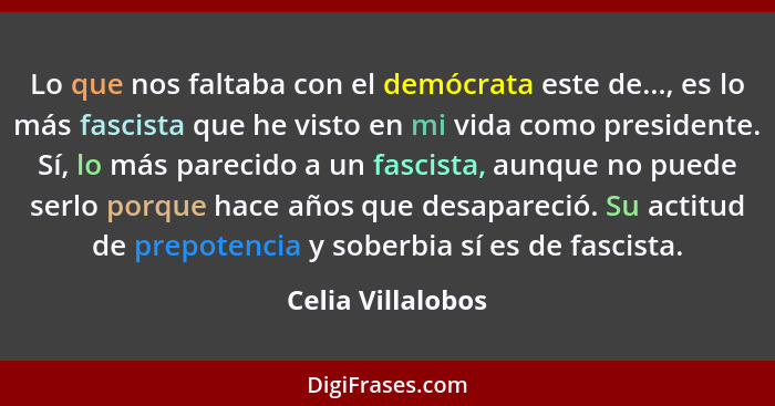 Lo que nos faltaba con el demócrata este de..., es lo más fascista que he visto en mi vida como presidente. Sí, lo más parecido a u... - Celia Villalobos