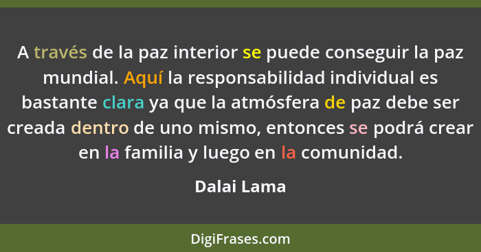 A través de la paz interior se puede conseguir la paz mundial. Aquí la responsabilidad individual es bastante clara ya que la atmósfera d... - Dalai Lama