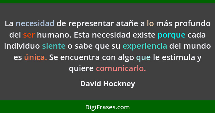 La necesidad de representar atañe a lo más profundo del ser humano. Esta necesidad existe porque cada individuo siente o sabe que su e... - David Hockney