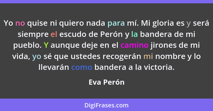 Yo no quise ni quiero nada para mí. Mi gloria es y será siempre el escudo de Perón y la bandera de mi pueblo. Y aunque deje en el camino j... - Eva Perón