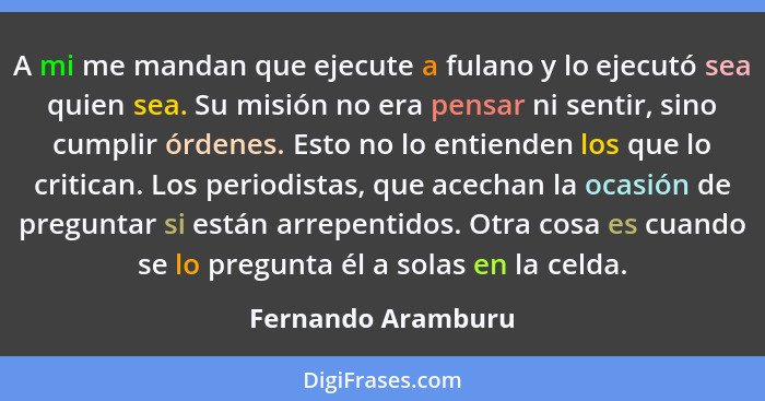 A mi me mandan que ejecute a fulano y lo ejecutó sea quien sea. Su misión no era pensar ni sentir, sino cumplir órdenes. Esto no l... - Fernando Aramburu