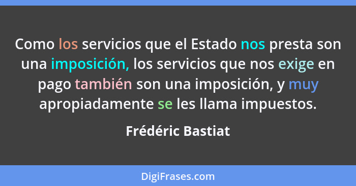 Como los servicios que el Estado nos presta son una imposición, los servicios que nos exige en pago también son una imposición, y m... - Frédéric Bastiat