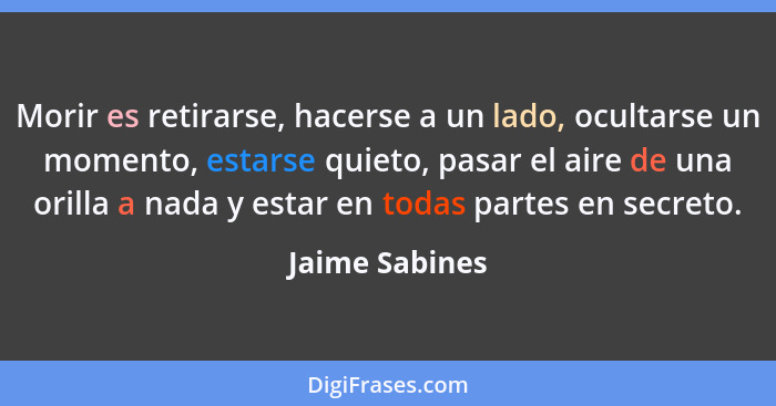 Morir es retirarse, hacerse a un lado, ocultarse un momento, estarse quieto, pasar el aire de una orilla a nada y estar en todas parte... - Jaime Sabines