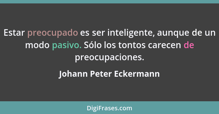 Estar preocupado es ser inteligente, aunque de un modo pasivo. Sólo los tontos carecen de preocupaciones.... - Johann Peter Eckermann