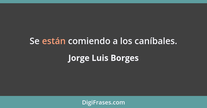 Se están comiendo a los caníbales.... - Jorge Luis Borges