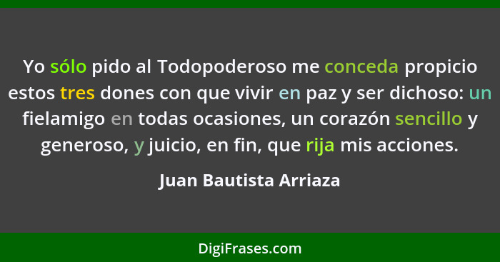 Yo sólo pido al Todopoderoso me conceda propicio estos tres dones con que vivir en paz y ser dichoso: un fielamigo en todas oc... - Juan Bautista Arriaza