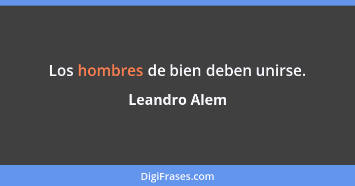 Los hombres de bien deben unirse.... - Leandro Alem