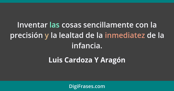Inventar las cosas sencillamente con la precisión y la lealtad de la inmediatez de la infancia.... - Luis Cardoza Y Aragón