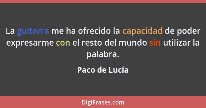 La guitarra me ha ofrecido la capacidad de poder expresarme con el resto del mundo sin utilizar la palabra.... - Paco de Lucía