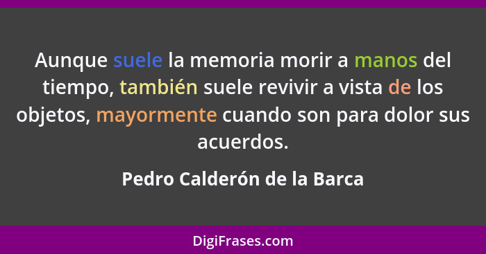 Aunque suele la memoria morir a manos del tiempo, también suele revivir a vista de los objetos, mayormente cuando son par... - Pedro Calderón de la Barca