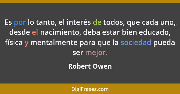 Es por lo tanto, el interés de todos, que cada uno, desde el nacimiento, deba estar bien educado, física y mentalmente para que la socie... - Robert Owen