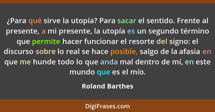 ¿Para qué sirve la utopía? Para sacar el sentido. Frente al presente, a mi presente, la utopía es un segundo término que permite hace... - Roland Barthes